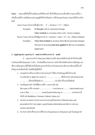 359
Notes : เหตุการณที่เกิดขึ้นในอดีตและเสร็จสิ้นลงแลว ซึ่งไมไดบงบอกเวลาที่แนชัดวา เหตุการณนั้น ๆ
เสร็จสิ้นลงเมื่อไร แตยังมีผลงานปรากฏอยูใหเห็นในปจจุบัน เราใช Present Perfect Tenseซึ่งมีโครงสราง
ดังนี้
Active Voice(ประธานเปนผูกระทํา) S + has/have + V.3 + Object
Examples: He has got a job as a personnel manage.
I have worked as a secretary with a well – known company.
Passive Voice (ประธานเปนผูถูกกระทํา) S + has/have + been + V3 + by + Object (Subject)
Examples : I have been trained in secretary duties by the personnel manager.
The post of accounting has been applied for by lots of candidates
(applicants).
3. Applying for a post by E – mail (การสมัครงานทาง E – mail)
E – mail มาจากคําวา Electronic Mailหมายถึง จดหมายอิเล็กทรอนิกส หรือไปรษณีย
ทางอินเตอรเน็ต (Internet) การรับ – สง อีเมลเปนการสะดวก รวดเร็ว มีประสิทธิภาพในการติดตอสูง และ
เปนการเขียนจดหมายที่ไมตองคํานึงถึงรูปแบบมากนักใจความในจดหมายกระชัย เพราะเขียนแตเนื้อหาที่
สําคัญ และจําเปนเทานั้น โดยมีขอปฏิบัติดังนี้
1. บอกจุดประสงคในการสมัครงานตําแหนงอะไร ใชประโยชนสมบูรณเขาใจงาย เชน
I would like to apply for a post of ……………………(ชื่อตําแหนง) advertised in the
…………..(ชื่อหนังสือพิมพ) of ……………… (วัน เดือน ปในหนังสือพิมพ)
2. บอกขอมูลสวนตัว โดยใชขอความสั้น ๆ และกระชับ เชน
My name is (ชื่อ นามสกุล) .............................. I was born on ……….(date/month/year)
I am a Thai ……………….. (male/female) believing in ……………(บอกศาสนาที่
นับถือ เชน Buddhism, Christian, Catholic, Islam etc.)
3. บอกสถานภาพสมรส บอกความสามารถและบุคลิกของตนเอง (Marital status and
personality)เชน I am single, a good human relationship and able to work up –
country and abroad.
4. ประสบการณการศึกษาและการฝกอบรม (Experiences in Education and Training)เชน ‘
 