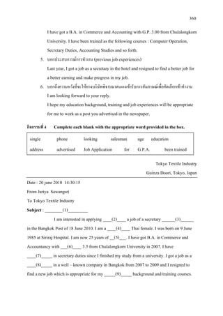 360
I have got a B.A. in Commerce and Accounting with G.P. 3.00 from Chulalongkorn
University. I have been trained as the following courses : Computer Operation,
Secretary Duties, Accounting Studies and so forth.
5. บอกประสบการณการทํางาน (previous job experiences)
Last year, I got a job as a secretary in the hotel and resigned to find a better job for
a better earning and make progress in my job.
6. บอกถึงความหวังที่จะใหทางบริษัทพิจารณาตนเองเขารับการสัมภาษณเพื่อคัดเลือกเขาทํางาน
I am looking forward to your reply.
I hope my education background, training and job experiences will be appropriate
for me to work as a post you advertised in the newspaper.
กิจกรรมที่ 4 Complete each blank with the appropriate word provided in the box.
Tokyo Textile Industry
Guinza Doori, Tokyo, Japan
Date : 20 june 2010 14:30:15
From Jariya Sawangsri
To Tokyo Textile Industry
Subject : ________(1)_________
I am interested in applying ____(2)____ a job of a secretary ______(3)______
in the Bangkok Post of 18 June 2010. I am a ____(4)____ Thai female. I was born on 9 June
1985 at Siriraj Hospital. I am now 25 years of __(5)___. I have got B.A. in Commerce and
Accountancy with ___(6)____ 3.5 from Chulalongkorn University in 2007. I have
____(7)_____ in secretary duties since I finished my study from a university. I got a job as a
____(8)_____ in a well – known company in Bangkok from 2007 to 2009 and I resigned to
find a new job which is appropriate for my _____(9)_____ background and training courses.
single phone looking salesman age education
address advertised Job Application for G.P.A. been trained
 