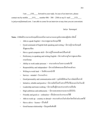 361
I am ____(10)____ forward to your reply. In case of an interview, please
contact me by mobile ____(11)____ number 086 – 308 – 2560 or my E- mail ____(12)____
is jariya-sa@hotmail.com . I am able to come for an interview at any time you are convenient.
Jariya Sawangsri
Notes : คําศัพทสํานวนภาษาอังกฤษที่บงบอกถึงความสามารถและบุคลิกภาพของผูสมัคร มีดังนี้
- Able to speak English =สามารถพูดภาษาอังกฤษไดดี
- Good command of English both speaking and writing =มีความรูภาษาอังกฤษดี
ทั้งพูดและเขียน
- Have a good computer skill =มีความรูเรื่องคอมพิวเตอรเปนอยางดี
- Proficiency in speaking and writing English =มีความชํานาญในการพูดและเขียน
ภาษาอังกฤษ
- Ability to work under pressure = สามารถทํางานในสภาวะกดดันได
- Responsibility and independent =มีความรับผิดชอบและเปนตัวของตัวเอง
- Willing to work hard = ยินดีทํางานหนักได
- Service – minded=รักงานบริการ
- Good personality and communication skill =บุคลิกดีมีทักษะในการติดตอสื่อสารดี
- Initiative, reliable and positive =มีความคิดริเริ่มสรางสรรคไวใจไดและมองโลกในแงดี
- Leadership and team working =มีความเปนผูนําและสามารถทํางานเปนทีม
- High ambitious and enthusiastic =มีความทะเยอทะยานและกระตือรือรน
- Friendly and good co – ordination =เปนมิตรและประสานงานไดดี
- Able to work up – country or abroad =สามารถทํางานในตางจังหวัดหรือตางประเทศได
- Have a drive – license =มีใบขับขี่
- Good human relationship =มีมนุษยสัมพันธดี
 
