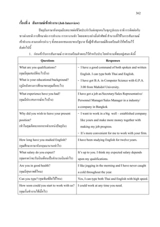 362
เรื่องที่ 4 สัมภาษณเขาทํางาน (Job Interview)
ปจจุบันภาษาอังกฤษมีบทบาทตอชีวิตประจําวันตอทุกคนในทุกรูปแบบ อาทิ การติดตอกับ
ชาวตางชาติ การศึกษาตอ การทํางาน การหางานทํา โดยเฉพาะอยางยิ่งคําศัพท สํานวนที่ใชในการสัมภาษณ
เขาทํางาน ตามองคกรตาง ๆ ทั้งของเอกชนและของรัฐบาล ซึ่งผูเขาสัมภาษณตองเตรียมตัวใหพรอมไว
ดังตอไปนี้
1. กอนเขารับการสัมภาษณ เราควรเตรียมคําตอบไวสําหรับประโยคคําถามที่พบอยูเสมอ ดังนี้
Questions Responses
What are you qualifications?
(คุณมีคุณสมบัติอะไรบาง)
What is your educational background?
(ภูมิหลังทางการศึกษาของคุณคืออะไร)
- I have a good command of both spoken and written
English. I can type both Thai and English.
- I have got B.A. in Computer Science with G.P.A.
3.00 from Mahidol University.
What experience have you had?
(คุณมีประสบการณอะไรบาง)
I have got a job as/Secretary/Sales Representative/
Personnel Manager/Sales Manager in a industry/
a company in Bangkok
Why did you wish to leave your present
position?
(ทําไมคุณคิดจะออกจากตําแหนงปจจุบัน)
- I want to work in a big well – established company
like yours and make more money together with
making my job progress.
- It’s more convenient for me to work with your firm.
How long have you studied English?
(คุณศึกษาภาษาอังกฤษมานานเทาไร)
I have been studying English for twelve years.
What salary do you expect?
(คุณคาดวาจะรับเงินเดือนเปนจํานวนเงินเทาไร)
It’s up to you. I think my expected salary depends
upon my qualifications.
Are you in good health?
(คุณมีสุขภาพดีไหม)
I like jogging in the morning and I have never caught
a cold throughout the year.
Can you type?(คุณพิมพดีดไดไหม) Yes, I can type both Thai and English with high speed.
How soon could you start to work with us?
(คุณเริ่มทํางานไดเมื่อไร)
I could work at any time you need.
 
