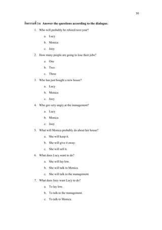 30
กิจกรรมที่ 3.6 Answer the questions according to the dialogue.
1. Who will probably be rehired next year?
a. Lucy
b. Monica
c. Joey
2. How many people are going to lose their jobs?
a. One
b. Two
c. Three
3. Who has just bought a new house?
a. Lucy
b. Monica
c. Joey
4. Who got very angry at the management?
a. Lucy
b. Monica
c. Joey
5. What will Monica probably do about her house?
a. She will keep it.
b. She will give it away.
c. She will sell it.
6. What does Lucy want to do?
a. She will lay low.
b. She will talk to Monica.
c. She will talk to the management.
7. What does Joey want Lucy to do?
a. To lay low.
b. To talk to the management.
c. To talk to Monica.
 