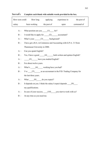 363
กิจกรรมที่ 1 Complete each blank with suitable words provided in the box.
A : What position are you _____(1)____ for?
B : I would like to apply for _____(2)______ accountant?
A : What’s your ______(3)______ background?
B : I have got a B.A. in Commerce and Accounting with G.P.A. 3.5 from
Thammasat University in 2000.
A : Can you speak English?
B : Yes, I have a good _____(4)______ both written and spoken English?
A : _____(5)______ have you studied English?
B : For about twelve years.
A : What’s _____(6)_____ working have you had?
B : I’ve ____(7)______ as an accountant in the P.D. Trading Company for
the last three years.
A : What _____(8)_____ do you expect?
B : It depends on you. I think the salary I expect depends ____(9)____
my qualifications.
A : In case of your success, ____(10)_____you start to work with us?
B : At any time as you need me.
How soon could How long applying experience in the post of
salary been working the post of upon command of
 