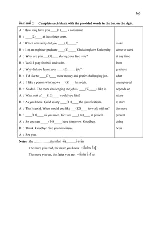 365
กิจกรรมที่ 2 Complete each blank with the provided words in the box on the right.
A : How long have you ____(1)____ a salesman?
B : ____(2)____ at least three years.
A : Which university did you ____(3)_____?
B : I’m an engineer graduate ____(4)_____ Chulalongkorn University.
A : What are you ___(5)____ during your free time?
B : Well, I play football and swim.
A : Why did you leave your ____(6)_____ job?
B : I’d like to ____(7)____ more money and prefer challenging job.
A : I like a person who knows ___(8)___ he needs.
B : So do I. The more challenging the job is, ____(9)____ I like it.
A : What sort of ___(10)____ would you like?
B : As you know. Good salary ____(11)____ the qualifications.
A : That’s good. When would you like ___(12)____ to work with us?
B : ____(13)____ as you need, for I am ____(14)____ at present.
A : So you can _____(14)_____ here tomorrow. Goodbye.
B : Thank. Goodbye. See you tomorrow.
A : See you.
make
come to work
at any time
from
graduate
what
unemployed
depends on
salary
to start
the more
present
doing
been
Notes : the ……………theแปลวา ยิ่ง..............ยิ่ง เชน
The more you read, the more you know =ยิ่งอาน ยิ่งรู
The more you eat, the fatter you are =ยิ่งกิน ยิ่งอวน
 