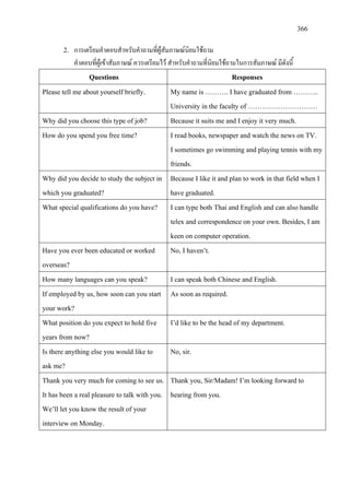 366
2. การเตรียมคําตอบสําหรับคําถามที่ผูสัมภาษณนิยมใชถาม
คําตอบที่ผูเขาสัมภาษณ ควรเตรียมไว สําหรับคําถามที่นิยมใชถามในการสัมภาษณ มีดังนี้
Questions Responses
Please tell me about yourself briefly. My name is ………. I have graduated from ………..
University in the faculty of …………………………
Why did you choose this type of job? Because it suits me and I enjoy it very much.
How do you spend you free time? I read books, newspaper and watch the news on TV.
I sometimes go swimming and playing tennis with my
friends.
Why did you decide to study the subject in
which you graduated?
Because I like it and plan to work in that field when I
have graduated.
What special qualifications do you have? I can type both Thai and English and can also handle
telex and correspondence on your own. Besides, I am
keen on computer operation.
Have you ever been educated or worked
overseas?
No, I haven’t.
How many languages can you speak? I can speak both Chinese and English.
If employed by us, how soon can you start
your work?
As soon as required.
What position do you expect to hold five
years from now?
I’d like to be the head of my department.
Is there anything else you would like to
ask me?
No, sir.
Thank you very much for coming to see us.
It has been a real pleasure to talk with you.
We’ll let you know the result of your
interview on Monday.
Thank you, Sir/Madam! I’m looking forward to
hearing from you.
 