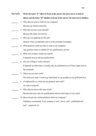 368
กิจกรรมที่ 2 Write the letter “L” (like) in front of the answer the interviewer is fond of
(likes) and the letter “D” (dislike) in front of the answer the interviewer dislikes.
_______ 1. Why did you want to work for our company?
Because my friend works here.
_______ 2. Why did you leave your last job?
Because the salary was too low.
_______ 3. Why are you applying for this job?
Because I have accidentally seen it in the yesterday newspaper.
_______ 4. What position would you like to work in our company?
Any position which is suitable for my qualifications and me.
_______ 5. What sort of salary would you expect?
It depends on you and my qualifications.
_______ 6. Are you willing to work overtime?
It depends on which days. I usually take my girlfriend out on Friday nights and on
the weekends.
_______ 7. When can you start work?
Not until next week. I want to go back home to say goodbye to my girlfriend first
_______ 8. If employed by us, when are you going to start work?
As soon as required.
_______ 9. Why did you choose this type of job?
Because this post suits my qualifications and me and I enjoy it very much.
_______ 10. Have you got any recommendation about my company?
Nothing to recommend. Your company is well – know, well – established and
well – organized, sir.
 