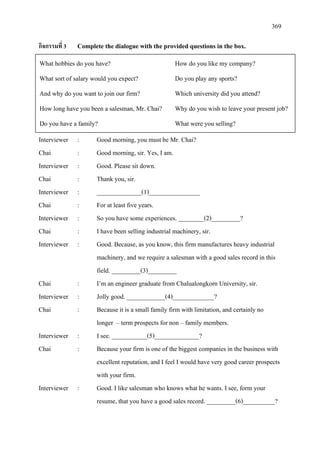 369
กิจกรรมที่ 3 Complete the dialogue with the provided questions in the box.
Interviewer : Good morning, you must be Mr. Chai?
Chai : Good morning, sir. Yes, I am.
Interviewer : Good. Please sit down.
Chai : Thank you, sir.
Interviewer : ______________(1)________________
Chai : For at least five years.
Interviewer : So you have some experiences. ________(2)_________?
Chai : I have been selling industrial machinery, sir.
Interviewer : Good. Because, as you know, this firm manufactures heavy industrial
machinery, and we require a salesman with a good sales record in this
field. _________(3)_________
Chai : I’m an engineer graduate from Chalualongkorn University, sir.
Interviewer : Jolly good. ____________(4)_____________?
Chai : Because it is a small family firm with limitation, and certainly no
longer – term prospects for non – family members.
Interviewer : I see. ___________(5)______________?
Chai : Because your firm is one of the biggest companies in the business with
excellent reputation, and I feel I would have very good career prospects
with your firm.
Interviewer : Good. I like salesman who knows what he wants. I see, form your
resume, that you have a good sales record. _________(6)__________?
What hobbies do you have? How do you like my company?
What sort of salary would you expect? Do you play any sports?
And why do you want to join our firm? Which university did you attend?
How long have you been a salesman, Mr. Chai? Why do you wish to leave your present job?
Do you have a family? What were you selling?
 