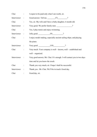 370
Chai : I expect to be paid only what I am worth, sir.
Interviewer : Good answer. Tell me. ________(7)__________?
Chai : Yes, sir. My wife and I have a baby daughter, 6 month old.
Interviewer : Very good. We prefer family men. ________________?
Chai : Yes, I play tennis and enjoy swimming.
Interviewer : Jolly good. ____________(9)___________?
Chai : I enjoy model making, especially ancient sailing ships; and playing
the piano.
Interviewer : Very good. ____________(10)____________?
Chai : Very much. Your company is well – known, well – established and
well – organized.
Interviewer : Very good answer, Mr. Chai. It’s enough. I will contact you in two days
time and let you know the result.
Chai : Thank you very much, sir. I hope I shall be successful.
Interviewer : Thank you . Mr. Chai. We’ll be in touch. Good day.
Chai : Good day, sir.
 