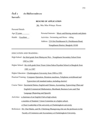 372
เรื่องที่ 2 ประวัติยอในการสมัครงาน
กิจกรรมที่ 1
RESUME OF APPLICATION
Mr.
Personal Details
/Mrs./Miss Wittaya Piroon
Age 25 years Personal Interests :
Health :
Music and Raising animals and plants
Excellent
Address :
Activities : Swimming and Horse – riding
23/4 Soi Petchkasem 81, Petchkasem Road,
Nongkhaem District, Bangkok 10160
EDUCATION AND TRAINING :
High School : the third grade from Mattayom Wat – Nongkhaem Secondary School from
Higher School :
1982 to 1984
the sixth grade from Trium Udom Suksa Payathai School in Bangkok from
Higher Education :
1985 to 1987
Practical Training :
Chulalongkorn University from 1988 to 1991
Computer Operation, Dictation machines, Telephone switchboard and
Course Taken :
Typewriters (all standard makes, including electric)
Secretarial Duties, English and Chinese, Accounting, Typewriting (Thai and
English) Commercial Mathematics, Shorthand, Business Laws and Thai
Activities :
Language (Reporting and Speech).
a chairman of an English Club at high school,
a member of Students’ Union Committee at a higher school,
References :
a Cheer Leadership of the university at Chulalongkorn university
Dr. Chat Shalee, and Dr. Chitchong Muangwong who are the professors in the
Faculty of Commerce and Accountancy at Chulalongkorn University.
 
