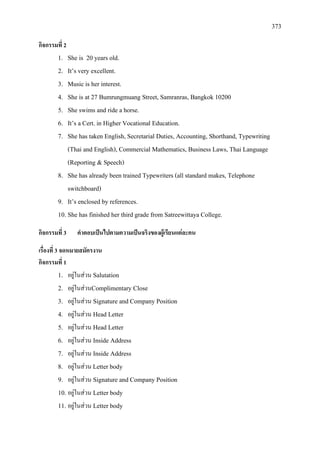 373
กิจกรรมที่ 2
1. She is 20 years old.
2. It’s very excellent.
3. Music is her interest.
4. She is at 27 Bumrungmuang Street, Samranras, Bangkok 10200
5. She swims and ride a horse.
6. It’s a Cert. in Higher Vocational Education.
7. She has taken English, Secretarial Duties, Accounting, Shorthand, Typewriting
(Thai and English), Commercial Mathematics, Business Laws, Thai Language
(Reporting & Speech)
8. She has already been trained Typewriters (all standard makes, Telephone
switchboard)
9. It’s enclosed by references.
10. She has finished her third grade from Satreewittaya College.
กิจกรรมที่ 3 คําตอบเปนไปตามความเปนจริงของผูเรียนแตละคน
เรื่องที่ 3 จดหมายสมัครงาน
กิจกรรมที่ 1
1. อยูในสวน Salutation
2. อยูในสวนComplimentary Close
3. อยูในสวน Signature and Company Position
4. อยูในสวน Head Letter
5. อยูในสวน Head Letter
6. อยูในสวน Inside Address
7. อยูในสวน Inside Address
8. อยูในสวน Letter body
9. อยูในสวน Signature and Company Position
10. อยูในสวน Letter body
11. อยูในสวน Letter body
 
