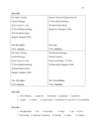 374
กิจกรรมที่ 2
Mr. Jakkrit Sinchai
General Manager
Green Union Co., Ltd.
9th
20 North Sathorn Road
floor Bubhajit Building
Bangjak Bangkok 10500
Dear Mr. Jakkrit
Yours
:
Siemens Electrical Engineering Ltd.
sincerely,
9th
20 North Sathorn Road
Floor Baiyok Building
Banrak Soi 9 Bangkok 10500
Dear Sirs
Yours
,
faithfully,
Mr. Jariya Sinsmut
General Manager
Green Union Co., Ltd.
9th
20 North Sathorn Road
floor Bubhajit Building
Bangjak Bangkok 10500
Dear Ms. Jariya
Yours
,
The Personnel Manager
sincerely,
Western Limited
Silom Center Bldg., 15th
20 Silom Road, Bangkok 10500
Floor
Dear
Yours
Sir or Madam,
Faithfully,
กิจกรรมที่ 3
1. Sir or Madam, 2. apply for 3. advertised 4. graduated 5. suitable for
6. trained 7. worked 8. detail resume, 9. references 10. come for 11. Your faithfully
กิจกรรมที่ 4
1. Job application 2. for 3. advertised 4. single 5. age 6. G.P.A.
7. been trained 8. salesman 9. education 10. looking 11. phone 12. Address
 
