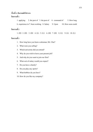 375
เรื่องที่ 4 สัมภาษณเขาทํางาน
กิจกรรมที่ 1
1. applying 2. the post of 3. the post of 4. command of 5. How long
6. experience in 7. been working 8. Salary 9. Upon 10. How soon could
กิจกรรมที่ 2
1. (D) 2. (D) 3. (D) 4. (L) 5. (L) 6. (D) 7. (D) 8. (L) 9. (L) 10. (L)
กิจกรรมที่ 3
1. How long have you been a salesman, Mr. Chai?
2. What were you selling?
3. Which university did you attend?
4. Why do you wish to leave your present job?
5. And why do you want to join our firm?
6. What sort of salary would you expect?
7. Do you have a family?
8. Do you play any sports?
9. What hobbies do you have?
10. How do you like my company?
 