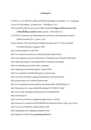บรรณานุกรม
กรมวิชาการ, กระทรวงศึกษาธิการ คูมือและหนังสือเรียนชุด English Is Fun Book. 1-4 : A beginning
Course For Thai Students. กรุงเทพมหานคร : โรงพิมพคุรุสภา. 2523.
สํานักงานสงเสริมการศึกษานอกระบบและการศึกษาตามอัธยาศัย หลักสูตรการศึกษานอกระบบระดับ
การศึกษาขั้นพื้นฐาน พุทธศักราช 2551. กรุงเทพฯ : รังสีการพิมพ. 2553.
อบรม สันภิบาล. Grammar and Writing Reference and Practice for Intermediate Students.
บริษัทดวงกมลสมัย จํากัด :กรุงเทพ ฯ, 2548.
Rebecca Roberts. The Good Grammar handbook primarys and 4.3rd
edition, Marshell
Cavendish Education, Singapore, 2006.
Easy Learning English. สําราญ ทาวเงิน
http://www.paknam.com/latest-news/high-tide-flood-in-paknam.html
http://news.softpedia.com/news/Flash-Floods-in-Thailand-Cause-43-Deaths-24690.shtml
http://makli.com/tornado-in-mississippi-0036971/tornado-in-mississippi/
http://en.wikipedia.org/wiki/2010_Haiti_earthquake
http://suphat.igetweb.com/index.php?mo=3&art=99454
http://www.angelfire.com/folk/witpong/part_continuous.htm
http://www.lks.ac.th/teacher_jonggonee/jongdream/ex_part_perfect.html
http://pioneer.chula.ac.th/~rantikar/Grammar.html
http://www.englishub.com/index.php?lay=show&article&Id=568702&Ntype=12
http://fds.oup.com/www.oup.com/pdf/elt/catalogue/0-19-436624-3-b.pdf
http://www.znanje.org/knjige/english/grammar/verbs/pastperf.htm
http://train.doae.go.th
http://www.lks.ac.th/teacher_jonggonee/jongdream/past_cont.html
http://grammar.ccc.commnet.edu/GRAMMAR/cgi-shl/quiz.pl/sentence_types_quiz_form=1
http://www.kw.ac.th/pitak/k3_online/complex1.html
http://englishpage.com/verbpage/presentperfect.html
http://angelfire.com/folk/witpong/present_perfect.htm
 