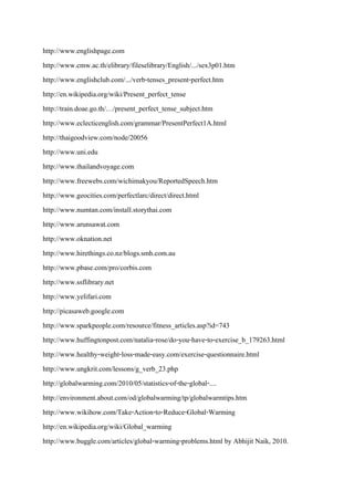 http://www.englishpage.com
http://www.cmw.ac.th/elibrary/fileselibrary/English/.../sex3p01.htm
http://www.englishclub.com/.../verb-tenses_present-perfect.htm
http://en.wikipedia.org/wiki/Present_perfect_tense
http://train.doae.go.th/…/present_perfect_tense_subject.htm
http://www.eclecticenglish.com/grammar/PresentPerfect1A.html
http://thaigoodview.com/node/20056
http://www.uni.edu
http://www.thailandvoyage.com
http://www.freewebs.com/wichimakyou/ReportedSpeech.htm
http://www.geocities.com/perfectlarc/direct/direct.html
http://www.numtan.com/install.storythai.com
http://www.arunsawat.com
http://www.oknation.net
http://www.hirethings.co.nz/blogs.smh.com.au
http://www.pbase.com/pro/corbis.com
http://www.ssflibrary.net
http://www.yelifari.com
http://picasaweb.google.com
http://www.sparkpeople.com/resource/fitness_articles.asp?id=743
http://www.huffingtonpost.com/natalia-rose/do-you-have-to-exercise_b_179263.html
http://www.healthy-weight-loss-made-easy.com/exercise-questionnaire.html
http://www.ungkrit.com/lessons/g_verb_23.php
http://globalwarming.com/2010/05/statistics-of-the-global-....
http://environment.about.com/od/globalwarming/tp/globalwarmtips.htm
http://www.wikihow.com/Take-Action-to-Reduce-Global-Warming
http://en.wikipedia.org/wiki/Global_warming
http://www.buggle.com/articles/global-warming-problems.html by Abhijit Naik, 2010.
 