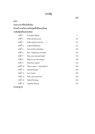 สารบัญ
หนา
คํานํา
คําแนะนําการใชหนังสือเรียน
โครงสรางรายวิชาภาษาอังกฤษเพื่อชีวิตและสังคม
ระดับมัธยมศึกษาตอนปลาย
บทที่ 1 Everyday English 1
บทที่ 2 What should you do? 58
บทที่ 3 Hello could you tell me……? 97
บทที่ 4 Cultural Difference 113
บทที่ 5 News & News Headline 142
บทที่ 6 Self – Sufficiency Economy 169
บทที่ 7 Have you exercised today? 176
บทที่ 8 Shall we save the energy? 188
บทที่ 9 What have I done? 194
บทที่ 10 What is your e – mail address? 220
บทที่ 11 Natural Disaster 236
บทที่ 12 Let’s Travel 259
บทที่ 13 Will it rain tomorrow? 296
บทที่ 14 Global Warming 320
บทที่ 15 Urgently Wanted 331
บรรณานุกรม
 