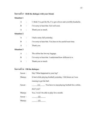 33
กิจกรรมที่ 3.7 Drill the dialogue with your friend.
Situation 1
A : I think I’ve got the flu, I’ve got a fever and a terrible headache.
B : I’m sorry to hear that. Get well soon.
A : Thank you so much.
Situation 2
A : I had a nasty fall yesterday.
B : I’m sorry to hear that. You have to be careful next time.
A : Thank you.
Situation 3
A : The airline has lost my luggage.
B : I’m sorry to hear that. I understand how different it is.
A : Thank you so much.
กิจกรรมที่ 3.8 Fill the dialogue.
Suwat : Hey! What happened to your leg?
Manop: It hurt while playing football yesterday. I fell down as I was
running to get the ball.
Suwat : (1)
Manop: Yes, I won’t be able to play for a month.
. You have to stop playing football for a while,
don’t you?
Suwat : (2)
Manop:
1
(3) 1
 