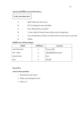 35
บทสนทนาตอไปนี้เปนการสนทนาในโอกาสตาง ๆ
A : Hello! What can I do for you?
B : Hi! I’m looking for some soft drink.
A : Sure. What kind do you prefer?
B : I want a bottle of mineral water and two cans of orange juice.
A : You can find them on shelves over there at the very far corner on your left.
B : Thanks.
ศัพทที่ควรทราบ (Word studies)
คําศัพท หนาที่ของคํา ความหมาย
convenient store
soft – drink
mineral water
juice
n.
n.
n.
n.
รานสะดวกซื้อ
เครื่องดื่มที่ไมมีแอลกอฮอล
น้ําแร
น้ําผลไม
กิจกรรมที่ 3.9
Answer these questions
1. What does B want to buy?
2. Where are the things he want?
3. Who is A?
At the convenient store
 