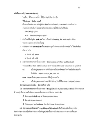 36
หลักไวยากรณ (Grammar focus)
1. ในเรื่อง “ที่รานสะดวกซื้อ” นี้มีประโยคที่นาสนใจ คือ
What can I do for you?
เปนประโยคคําถามสําหรับผูที่มีอาชีพบริการ เชน พนักงานขาย พนักงานบริการใน
รานอาหาร เปนตน ซึ่งมีรูปประโยคอีกหลายอยางที่ใชแทนกันได เชน
May I help you?
Can I do something for you?
2. คํากริยาที่สําคัญ คือ look forในประโยค I’m looking for some soft – drink.
หมายถึง เขากําลังหาเครื่องดื่มอยู
3. คําลักษณะนาม a bottle ofเมื่อเวลาเราจะพูดถึงลักษณะนามประเภทนับไมไดจะตอทาย
ดวย of เชน
a bottle of water
a bottle of milk
4. คําบุพบทแสดงสถานที่และตําแหนง (Prepositions of Place and Position)
You can find them on the shelves over there at the very far corner on you left.
on เปนคําบุพบทบอกสถานที่ที่อยูบนหรือบอกทิศทางดานซายหรือดานขวามือ
ในที่นี้คือ on the shelves, on your left
over there เปนคําบุพบทบอกสถานที่ที่อยูไกลออกไป
at เปนคําบุพบทบอกตําแหนงที่สิ่งนั้นอยู ในที่นี้คือ at the (very far) corner.
คําบุพบทแบงออกไดเปน 4 ประเภทใหญ ๆ คือ
4.1 คําบุพบทแสดงสถานที่และตําแหนง (Prepositions of place and position) เปนคําบุพบท
ที่วางอยูหนาคํานามหรือคําสรรพนาม เพื่อแสดงสถานที่และตําแหนง เชน
• Pom stands in front of the convenient shop.
• Pat sits in a restaurant.
• Toom puts her books on the shelf over the cupboard.
4.2 คําบุพบทบอกทิศทาง (Prepositions of direction) เปนคําบุพบทที่เชื่อมระหวาง
คํากริยากับคํานามหรือคําสรรพนาม หรือคําบุพบทที่เชื่อมระหวางคํานามและสรรพนามเพื่อบอก
ทิศทาง เชน
 