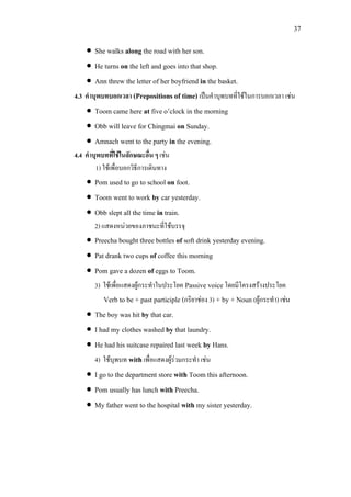 37
• She walks along the road with her son.
• He turns on the left and goes into that shop.
• Ann threw the letter of her boyfriend in the basket.
4.3 คําบุพบทบอกเวลา (Prepositions of time) เปนคําบุพบทที่ใชในการบอกเวลา เชน
• Toom came here at five o’clock in the morning
• Obb will leave for Chingmai on Sunday.
• Amnach went to the party in the evening.
4.4 คําบุพบทที่ใชในลักษณะอื่น ๆ เชน
1) ใชเพื่อบอกวิธีการเดินทาง
• Pom used to go to school on foot.
• Toom went to work by car yesterday.
• Obb slept all the time in train.
2) แสดงหนวยของภาชนะที่ใชบรรจุ
• Preecha bought three bottles of soft drink yesterday evening.
• Pat drank two cups of coffee this morning
• Pom gave a dozen of eggs to Toom.
3) ใชเพื่อแสดงผูกระทําในประโยค Passive voiceโดยมีโครงสรางประโยค
Verb to be + past participle (กริยาชอง 3) + by + Noun (ผูกระทํา) เชน
• The boy was hit by that car.
• I had my clothes washed by that laundry.
• He had his suitcase repaired last week by Hans.
4) ใชบุพบท withเพื่อแสดงผูรวมกระทํา เชน
• I go to the department store with Toom this afternoon.
• Pom usually has lunch with Preecha.
• My father went to the hospital with my sister yesterday.
 