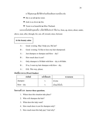 38
5) ใชบุพบท asเพื่อใชสําหรับเปรียบเทียบความเหมือน เชน
• She is as tall as her sister.
• Jook is as clever as Jim.
• Toom is as beautiful as Miss Thailand.
นอกจากนั้นยังมีคําบุพบทอื่น ๆ ที่มักใชเปนประจํา ไดแก to, from, up, down, about, under,
above, near, after, through, for, out, off, toward, since, between
A : Good evening. May I help you, Ma’am?
B : Good evening. I’d like to have my hair shampooed.
A : Just shampoo or shampoo and blow – dry?
B : How much does it cost?
A : Only shampoo is 50 Baht with blow – dry is 60 Baht.
B : If so, I want my hair shampoo with blow – dry.
A : O.K. This way, please.
ศัพทที่ควรทราบ (Word Studies)
คําศัพท หนาที่ของคํา ความหมาย
shampoo
blow – dry
v.
v.
สระผม
เปาผมใหแหง
กิจกรรมที่ 3.10 Answer these questions.
1. Where does this situation take place?
2. Who will shampoo the hair?
3. What does this lady want?
4. How much does it cost for shampoo only?
5. How much must this lady pay? And why?
At the beauty salon
 
