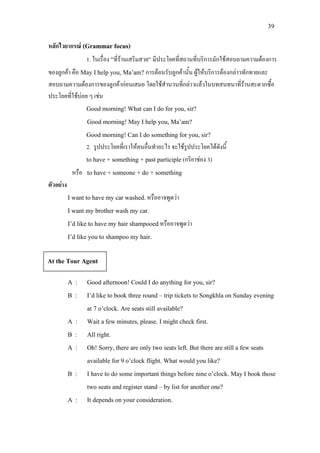 39
หลักไวยากรณ (Grammar focus)
1. ในเรื่อง “ที่รานเสริมสวย” มีประโยคที่สถานที่บริการมักใชสอบถามความตองการ
ของลูกคา คือ May I help you, Ma’am? การตอนรับลูกคานั้น ผูใหบริการตองกลาวทักทายและ
สอบถามความตองการของลูกคากอนเสมอ โดยใชสํานวนที่กลาวแลวในบทสนทนาที่รานสะดวกซื้อ
ประโยคที่ใชบอย ๆ เชน
Good morning! What can I do for you, sir?
Good morning! May I help you, Ma’am?
Good morning! Can I do something for you, sir?
2. รูปประโยคที่เราใหคนอื่นทําอะไร จะใชรูปประโยคไดดังนี้
to have + something + past participle(กริยาชอง 3)
หรือ to have + someone + do + something
ตัวอยาง
I want to have my car washed.หรืออาจพูดวา
I want my brother wash my car.
I’d like to have my hair shampooedหรืออาจพูดวา
I’d like you to shampoo my hair.
A : Good afternoon! Could I do anything for you, sir?
B : I’d like to book three round – trip tickets to Songkhla on Sunday evening
at 7 o’clock. Are seats still available?
A : Wait a few minutes, please. I might check first.
B : All right.
A : Oh! Sorry, there are only two seats left. But there are still a few seats
available for 9 o’clock flight. What would you like?
B : I have to do some important things before nine o’clock. May I book those
two seats and register stand – by list for another one?
A : It depends on your consideration.
At the Tour Agent
 