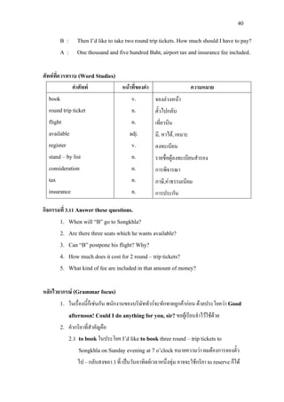 40
B : Then I’d like to take two round trip tickets. How much should I have to pay?
A : One thousand and five hundred Baht, airport tax and insurance fee included.
ศัพทที่ควรทราบ (Word Studies)
คําศัพท หนาที่ของคํา ความหมาย
book
round trip ticket
flight
available
register
stand – by list
consideration
tax
insurance
v.
n.
n.
adj.
v.
n.
n.
n.
n.
จองลวงหนา
ตั๋วไปกลับ
เที่ยวบิน
มี, หาได, เหมาะ
ลงทะเบียน
รายชื่อผูลงทะเบียนสํารอง
การพิจารณา
ภาษี,คาธรรมเนียม
การประกัน
กิจกรรมที่ 3.11 Answer these questions.
1. When will “B” go to Songkhla?
2. Are there three seats which he wants available?
3. Can “B” postpone his flight? Why?
4. How much does it cost for 2 round – trip tickets?
5. What kind of fee are included in that amount of money?
หลักไวยากรณ (Grammar focus)
1. ในเรื่องนี้ก็เชนกัน พนักงานของบริษัททัวรจะทักทายลูกคากอน ดวยประโยควา Good
afternoon! Could I do anything for you, sir?ขอผูเรียนจําไวใชดวย
2. คํากริยาที่สําคัญคือ
2.1 to book ในประโยค I’d like to book three round – trip tickets to
Songkhla on Sunday evening at 7 o’clockหมายความวา ผมตองการจองตั๋ว
ไป – กลับสงขลา 3 ที่ เปนวันอาทิตยเวลาหนึ่งทุม อาจจะใชกริยา to reserveก็ได
 