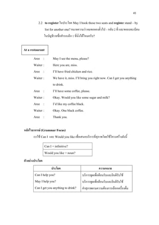 41
2.2 to registerในประโยค May I book those two seats and register stand – by
list for another one? หมายความวา ผมขอจองตั๋วไป – กลับ 2 ที่ และขอลงทะเบียน
ในบัญชีรายชื่อสํารองอีก 1 ที่นั่งไดไหมครับ?
Aree : May I see the menu, please?
Waiter : Here you are, miss.
Aree : I’ll have fried chicken and rice.
Waiter : We have it, miss. I’ll bring you right now. Can I get you anything
to drink.
Aree : I’ll have some coffee, please.
Waiter : Okay. Would you like some sugar and milk?
Aree : I’d like my coffee black.
Waiter : Okay. One black coffee.
Aree : Thank you.
หลักไวยากรณ (Grammar Focus)
เราใช Can I และ Would you likeเพื่อเสนอบริการที่สุภาพโดยใชโครงสรางดังนี้
Can I + infinitive?
Would you like + noun?
ตัวอยางประโยค
ประโยค ความหมาย
Can I help you?
May I help you?
Can I get you anything to drink?
บริการพูดเพื่อตอนรับและยินดีรับใช
บริการพูดเพื่อตอนรับและยินดีรับใช
คําสุภาพตามความตองการเลือกเครื่องดื่ม
At a restaurant
 