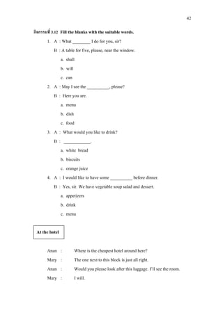 42
กิจกรรมที่ 3.12 Fill the blanks with the suitable words.
1. A : What ________ I do for you, sir?
B : A table for five, please, near the window.
a. shall
b. will
c. can
2. A : May I see the __________, please?
B : Here you are.
a. menu
b. dish
c. food
3. A : What would you like to drink?
B : ____________.
a. white bread
b. biscuits
c. orange juice
4. A : I would like to have some __________ before dinner.
B : Yes, sir. We have vegetable soup salad and dessert.
a. appetizers
b. drink
c. menu
Anan : Where is the cheapest hotel around here?
Mary : The one next to this block is just all right.
Anan : Would you please look after this luggage. I’ll see the room.
Mary : I will.
At the hotel
 