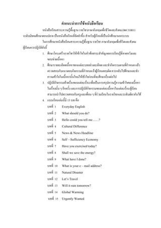 คําแนะนําการใชหนังสือเรียน
หนังสือเรียนสาระความรูพื้นฐานรายวิชาภาษาอังกฤษเพื่อชีวิตและสังคม(พต31001)
ระดับมัธยมศึกษาตอนปลายเปนหนังสือเรียนที่จัดทําขึ้นสําหรับผูเรียนที่เปนนักศึกษานอกระบบ
ในการศึกษาหนังสือเรียนสาระความรูพื้นฐานรายวิชาภาษาอังกฤษเพื่อชีวิตและสังคม
ผูเรียนควรปฏิบัติดังนี้
1. ศึกษาโครงสรางรายวิชาใหเขาใจในหัวขอสาระสําคัญผลการเรียนรูที่คาดหวังและ
ขอบขายเนื้อหา
2. ศึกษารายละเอียดเนื้อหาของแตละบทอยางละเอียดและทํากิจกรรมตามที่กําหนดแลว
ตรวจสอบกับแนวตอบกิจกรรมที่กําหนดถาผูเรียนตอบผิดควรกลับไปศึกษาและทํา
ความเขาใจในเนื้อหานั้นใหมใหเขาใจกอนที่จะศึกษาเรื่องตอไป
3. ปฏิบัติกิจกรรมทายเรื่องของแตละเรื่องเพื่อเปนการสรุปความรูความเขาใจของเนื้อหา
ในเรื่องนั้นๆอีกครั้งและการปฏิบัติกิจกรรมของแตละเนื้อหาในแตละเรื่องผูเรียน
สามารถนําไปตรวจสอบกับครูและเพื่อนๆที่รวมเรียนในรายวิชาและระดับเดียวกันได
4. แบบเรียนเลมนี้มี 15 บท คือ
บทที่ 1 Everyday English
บทที่ 2 What should you do?
บทที่ 3 Hello could you tell me……?
บทที่ 4 Cultural Difference
บทที่ 5 News & News Headline
บทที่ 6 Self – Sufficiency Economy
บทที่ 7 Have you exercised today?
บทที่ 8 Shall we save the energy?
บทที่ 9 What have I done?
บทที่ 10 What is your e – mail address?
บทที่ 11 Natural Disaster
บทที่ 12 Let’s Travel
บทที่ 13 Will it rain tomorrow?
บทที่ 14 Global Warming
บทที่ 15 Urgently Wanted
 