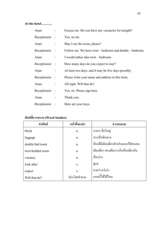 43
At the hotel……….
Anan : Excuse me. Do you have any vacancies for tonight?
Receptionist : Yes, we do.
Anan : May I see the room, please?
Receptionist : Follow me. We have twin – bedroom and double – bedroom.
Anan : I would rather take twin – bedroom.
Receptionist : How many days do you expect to stay?
Anan : At least two days, and it may be five days possibly.
Receptionist : Please write your name and address in this form.
Anan : All right. Will that do?
Receptionist : Yes, sir. Please sign here.
Anan : Thank you.
Receptionist : Here are your keys.
ศัพทที่ควรทราบ (Word Studies)
คําศัพท หนาที่ของคํา ความหมาย
block
luggage
double bed room
twin-bedded room
vacancy
look after
expect
Will that do?
n.
n.
n.
n.
n.
v.
v.
ประโยคคําถาม
อาคาร ตึกใหญ
กระเปาเดินทาง
หองที่มีเตียงเดี่ยวสําหรับนอนไดสองคน
เตียงเดี่ยว สองเตียงวางในหองเดียวกัน
หองวาง
ดูแล
คาดวา หวังวา
แบบนี้ใชไดไหม
 