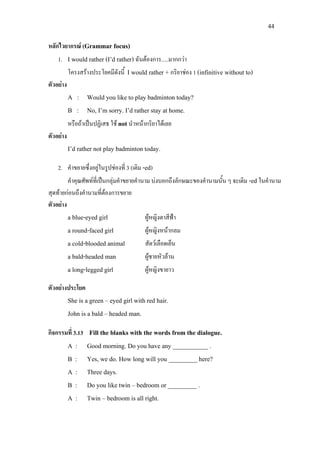 44
หลักไวยากรณ (Grammar focus)
1. I would rather (I’d rather) ฉันตองการ.....มากกวา
โครงสรางประโยคมีดังนี้ I would rather + กริยาชอง 1 (infinitive without to)
ตัวอยาง
A : Would you like to play badminton today?
B : No, I’m sorry. I’d rather stay at home.
หรือถาเปนปฏิเสธ ใช not นําหนากริยาไดเลย
ตัวอยาง
I’d rather not play badminton today.
2. คําขยายซึ่งอยูในรูปชองที่ 3 (เติม -ed)
คําคุณศัพทที่เปนกลุมคําขยายคํานาม บงบอกถึงลักษณะของคํานามนั้น ๆ จะเติม -ed ในคํานาม
สุดทายกอนถึงคํานามที่ตองการขยาย
ตัวอยาง
a blue-eyed girl ผูหญิงตาสีฟา
a round-faced girl ผูหญิงหนากลม
a cold-blooded animal สัตวเลือดเย็น
a bald-headed man ผูชายหัวลาน
a long-legged girl ผูหญิงขายาว
ตัวอยางประโยค
She is a green – eyed girl with red hair.
John is a bald – headed man.
กิจกรรมที่ 3.13 Fill the blanks with the words from the dialogue.
A : Good morning. Do you have any ___________ .
B : Yes, we do. How long will you _________ here?
A : Three days.
B : Do you like twin – bedroom or _________ .
A : Twin – bedroom is all right.
 