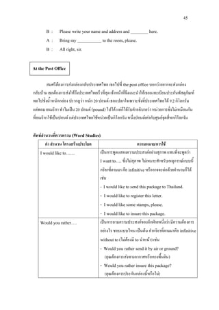 45
B : Please write your name and address and ________ here.
A : Bring my ___________ to the room, please.
B : All right, sir.
สมศรีตองการสงกลองกลับประเทศไทย เธอไปที่ the post office บอกวาอยากจะสงกลอง
กลับบานเธอตองการสงใหถึงประเทศไทยเร็วที่สุดเจาหนาที่จึงแนะนําใหเธอลงทะเบียนประกันพัสดุภัณฑ
พอไปชั่งน้ําหนักกลอง ปรากฏวา หนัก 20 ปอนด เธอแปลกใจเพราะชั่งที่ประเทศไทยได 9.2 กิโลกรัม
แตพอมาอเมริกา ทําไมเปน 20 ปอนด (pound)ไปได แตก็ไดรับคําอธิบายวา หนวยการชั่งไมเหมือนกัน
ที่อเมริกาใชเปนปอนด แตประเทศไทยใชหนวยเปนกิโลกรัม หนึ่งปอนดเทากับศูนยจุดสี่หกกิโลกรัม
ศัพทสํานวนที่ควรทราบ (Word Studies)
คํา สํานวน โครงสรางประโยค ความหมาย/การใช
I would like to…… เปนการพูดแสดงความประสงคอยางสุภาพ แทนที่จะพูดวา
I want to…. ซึ่งไมสุภาพ ไมเหมาะสําหรับเหตุการณแบบนี้
กริยาที่ตามมา คือ infinitiveหรืออาจจะตอดวยคํานามก็ได
เชน
- I would like to send this package to Thailand.
- I would like to register this letter.
- I would like some stamps, please.
- I would like to insure this package.
Would you rather…. เปนการถามความประสงคของอีกฝายหนึ่งวา มีความตองการ
อยางไร ชอบแบบไหน เปนตน คํากริยาที่ตามมาคือ infinitive
without to (ไมตองมี to นําหนา) เชน
- Would you rather send it by air or ground?
(คุณตองการสงทางอากาศหรือทางพื้นดิน)
- Would you rather insure this package?
(คุณตองการประกันกลองนี้หรือไม)
At the Post Office
 