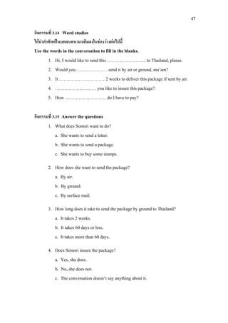 47
กิจกรรมที่ 3.14 Word studies
ใหนําคําศัพทในบทสนทนามาเติมลงในชองวางตอไปนี้
Use the words in the conversation to fill in the blanks.
1. Hi, I would like to send this …………………….. to Thailand, please.
2. Would you …………………send it by air or ground, ma’am?
3. It ………………………… 2 weeks to deliver this package if sent by air.
4. ……………………… you like to insure this package?
5. How ……………………… do I have to pay?
กิจกรรมที่ 3.15 Answer the questions
1. What does Somsri want to do?
a. She wants to send a letter.
b. She wants to send a package.
c. She wants to buy some stamps.
2. How does she want to send the package?
a. By air.
b. By ground.
c. By surface mail.
3. How long does it take to send the package by ground to Thailand?
a. It takes 2 weeks.
b. It takes 60 days or less.
c. It takes more than 60 days.
4. Does Somsri insure the package?
a. Yes, she does.
b. No, she does not.
c. The conversation doesn’t say anything about it.
 
