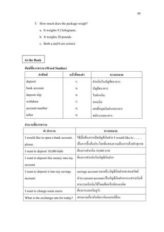 48
5. How much does the package weigh?
a. It weights 9.2 kilograms.
b. It weights 20 pounds.
c. Both a and b are correct.
ศัพทที่ควรทราบ (Word Studies)
คําศัพท หนาที่ของคํา ความหมาย
deposit
bank account
deposit slip
withdraw
account number
teller
v.
n.
n.
v.
n.
n.
ฝากเงินในบัญชีธนาคาร
บัญชีธนาคาร
ใบฝากเงิน
ถอนเงิน
เลขที่สมุดเงินฝากธนาคาร
พนักงานธนาคาร
สํานวนที่ควรทราบ
คํา สํานวน ความหมาย
I would like to open a bank account,
please.
ใชเมื่อตองการเปดบัญชีเงินฝาก I would like to …….
เปนการขึ้นตนประโยคที่แสดงความตองการดวยคําสุภาพ
I want to deposit 10,000 baht ตองการฝากเงิน 10,000 บาท
I want to deposit this money into my
account
ตองการฝากเงินในบัญชีเงินฝาก
I want to deposit it into my savings
account.
savings account หมายถึง บัญชีเงินฝากสะสมทรัพย
สวน current accountเปนบัญชีเงินฝากกระแสรายวันที่
สามารถเบิกเงินไดโดยเช็คหรือบัตรเครดิต
I want to change some euros. ตองการแลกเงินยูโร
What is the exchange rate for today? สอบถามเกี่ยวกับอัตราเงินแลกเปลี่ยน
At the Bank
 