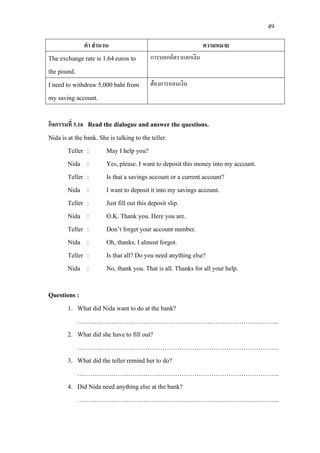 49
คํา สํานวน ความหมาย
The exchange rate is 1.64euros to
the pound.
การบอกอัตราแลกเงิน
I need to withdraw 5,000 baht from
my saving account.
ตองการถอนเงิน
กิจกรรมที่ 3.16 Read the dialogue and answer the questions.
Nida is at the bank. She is talking to the teller.
Teller : May I help you?
Nida : Yes, please. I want to deposit this money into my account.
Teller : Is that a savings account or a current account?
Nida : I want to deposit it into my savings account.
Teller : Just fill out this deposit slip.
Nida : O.K. Thank you. Here you are.
Teller : Don’t forget your account number.
Nida : Oh, thanks. I almost forgot.
Teller : Is that all? Do you need anything else?
Nida : No, thank you. That is all. Thanks for all your help.
Questions :
1. What did Nida want to do at the bank?
…………………………………………………………………………………..
2. What did she have to fill out?
…………………………………………………………………………………..
3. What did the teller remind her to do?
…………………………………………………………………………………..
4. Did Nida need anything else at the bank?
…………………………………………………………………………………..
 
