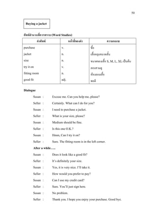 50
ศัพทสํานวนที่ควรทราบ (Word Studies)
คําศัพท หนาที่ของคํา ความหมาย
purchase
jacket
size
try it on
fitting room
good fit
v.
n.
n.
v.
n.
adj.
ซื้อ
เสื้อคลุมขนาดสั้น
ขนาดของเสื้อ S, M, L, XLเปนตน
ลองสวมดู
หองลองเสื้อ
พอดี
Dialogue
Susan : Excuse me. Can you help me, please?
Seller : Certainly. What can I do for you?
Susan : I need to purchase a jacket.
Seller : What is your size, please?
Susan : Medium should be fine.
Seller : Is this one O.K.?
Susan : Hmm, Can I try it on?
Seller : Sure. The fitting room is in the left corner.
After a while…..
Susan : Does it look like a good fit?
Seller : It’s definitely your size.
Susan : Yes, it is very nice. I’ll take it.
Seller : How would you prefer to pay?
Susan : Can I use my credit card?
Seller : Sure. You’ll just sign here.
Susan : No problem.
Seller : Thank you. I hope you enjoy your purchase. Good bye.
Buying a jacket
 