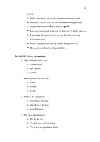 52
ตัวอยาง
• I didn’t want to take part in their agreement, so I remain silent.
• Martin was sick and could not take part in the meeting yesterday.
2.4 to get over(หายจากความเจ็บปวย/ยอมรับการสูญเสีย)
• It took me over a month to get over my cold, but I’m finally well now.
• It seems that Mr. Jack will never get over the death of his wife.
2.5 to look after (ดูแล)
• I want someone to look after my children during next week.
• Her son looked after all her financial affairs.
กิจกรรมที่ 3.17 Answer the questions.
1. What did Susan want to buy?
a. a pair of shoes.
b. eye – glasses.
c. a jacket.
2. What jacket size did she want?
a. Size S
b. Size M
c. Size L
3. Where is the fitting room?
a. at the back of the shop.
b. at the front of the shop.
c. in the left corner.
4. Did Susan like the jacket?
a. No, she did not.
b. Yes, but it was a bit big for her.
c. Yes, it was just a perfect fit for her.
 