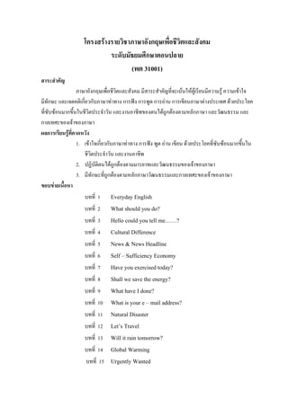 โครงสรางรายวิชาภาษาอังกฤษเพื่อชีวิตและสังคม
ระดับมัธยมศึกษาตอนปลาย
(พต 31001)
สาระสําคัญ
ภาษาอังกฤษเพื่อชีวิตและสังคม มีสาระสําคัญที่จะเนนใหผูเรียนมีความรู ความเขาใจ
มีทักษะ และเจตคติเกี่ยวกับภาษาทาทาง การฟง การพูด การอาน การเขียนภาษาตางประเทศ ดวยประโยค
ที่ซับซอนมากขึ้นในชีวิตประจําวัน และงานอาชีพของตนไดถูกตองตามหลักภาษา และวัฒนธรรม และ
กาลเทศะของเจาของภาษา
ผลการเรียนรูที่คาดหวัง
1. เขาใจเกี่ยวกับภาษาทาทาง การฟง พูด อาน เขียน ดวยประโยคที่ซับซอนมากขึ้นใน
ชีวิตประจําวัน และงานอาชีพ
2. ปฏิบัติตนไดถูกตองตามมารยาทและวัฒนธรรมของเจาของภาษา
3. มีทักษะที่ถูกตองตามหลักภาษาวัฒนธรรมและกาลเทศะของเจาของภาษา
ขอบขายเนื้อหา
บทที่ 1 Everyday English
บทที่ 2 What should you do?
บทที่ 3 Hello could you tell me……?
บทที่ 4 Cultural Difference
บทที่ 5 News & News Headline
บทที่ 6 Self – Sufficiency Economy
บทที่ 7 Have you exercised today?
บทที่ 8 Shall we save the energy?
บทที่ 9 What have I done?
บทที่ 10 What is your e – mail address?
บทที่ 11 Natural Disaster
บทที่ 12 Let’s Travel
บทที่ 13 Will it rain tomorrow?
บทที่ 14 Global Warming
บทที่ 15 Urgently Wanted
 
