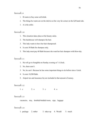 56
กิจกรรมที่ 3.9
1. B wants to buy some soft drink.
2. The things he wants are on the shelves at the very far corner on the left hand side.
3. A is the seller.
กิจกรรมที่ 3.10
1. This situation takes place at the beauty salon.
2. The hairdresser will shampoo the hair.
3. This lady wants to have her hair shampooed.
4. It costs 50 Baht for shampoo only.
5. This lady must pay 60 Baht because she want her hair shampoo with blow-dry.
กิจกรรมที่ 3.11
1. He will go to Songkhla on Sunday evening at 7 o’clock.
2. No, there aren’t.
3. No, he can’t. Because he has some important things to do before nine o’clock.
4. It costs 10,500 Baht.
5. Airport tax and insurance fee are included in that amount of money.
กิจกรรมที่ 3.12
1. c 2. a 3. c 4. a
กิจกรรมที่ 3.13
vacancies, stay, doubled-bedded room, sign, luggage
กิจกรรมที่ 3.14
1. package 2. rather 3. takes up 4. Would 5. much
 
