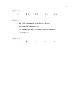 57
กิจกรรมที่ 3.15
1. b 2. a 3. b 4. a 5. c
กิจกรรมที่ 3.16
1. She wants to deposit this money into her account.
2. She had to fill out a deposit slip.
3. The teller remained her to write down the account number.
4. No, she did not.
กิจกรรมที่ 3.17
1. c 2. b 3. c 4. c 5. c
 
