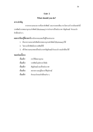 58
Unit 2
What should you do?
สาระสําคัญ
การหาความหมาย การคนหาคําศัพท และการออกเสียง การวิเคราะห การสังเกตคําที่
รากศัพท จากพจนานุกรม คําศัพท (Dictionary) การอานการปายประกาศ สัญลักษณ คําแนะนํา
คําเตือนตาง ๆ
ผลการเรียนรูที่คาดหวัง หลังจากจบบทแลวผูเรียนสามารถ
1. คนหาความหมายคําศัพทจากพจนานุกรมคําศัพท (Dictionary)ได
2. วิเคราะหคําศัพทจากรากศัพทได
3. เขาใจความหมายของปายประกาศ สัญลักษณ คําแนะนํา และตําเตือนได
ขอบขายเนื้อหา
เรื่องที่ 1 การใชพจนานุกรม
เรื่องที่ 2 รากศัพท อุปสรรค ปจจัย
เรื่องที่ 3 สัญลักษณ และปายประกาศ
เรื่องที่ 4 สลากยา และคูมือการใชอุปกรณ
เรื่องที่ 5 คําแนะนําและคําเตือนตาง ๆ
 