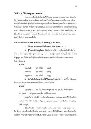 59
เรื่องที่ 1 การใชพจนานุกรม (Dictionary)
พจนานุกรมเปนหนังสือที่จะชวยใหผูเรียนทราบความหมายของคําศัพท ชวยผูเรียน
ในการตรวจสอบตัวสะกดของคําศัพทภาษาอังกฤษที่ไมแนใจ และพจนานุกรมยังแสดงการอาน
คําที่ถูกตองดวยดังนั้นผูที่เรียนภาษาอังกฤษทุกคนควรฝกการใชพจนานุกรมใหคลองเพื่อการศึกษา
คําศัพทตาง ๆ ใหเขาใจ คําที่บรรจุอยูในพจนานุกรมจะเรียงตามลําดับตัวอักษร หากเปนพจนานุกรม
อังกฤษ – ไทย จะเรียงคําจาก A – Zถาเปนพจนานุกรมไทย – อังกฤษ จะเรียงคําศัพทตั้งแต ก – ฮ
ผูเรียนตองทราบและจําไดวา ตัวอักษรใดมากอนหรือหลังตัวอักษรอื่น เพื่อที่จะคนหาความหมาย
ของศัพทไดสะดวกและรวดเร็วขึ้น
การหาความหมายของคําศัพท (Finding the meaning of the words)
1. เปดหาความหมายโดยเปดเรียงตามลําดับตัวอักษร A – Z
2. ผูเรียนอาจไมพบรูปของคําศัพท เหมือนดังที่ปรากฏในหนังสือที่กําลังอาน
เพราะคํานั้นอาจอยูในรูปตาง ๆ เชน เติม –ing -ed -s หรืออยูในการเปรียบเทียบขั้นกวา –er หรือ
ขั้นสูงสุด –est เปนตน ดังนั้น ผูเรียนจะตองเปดหาจากคําศัพทหลัก จึงจะพบความหมายของ
คําศัพทที่ตองการ
ตัวอยาง
watched มาจากคําวา watch
funniest มาจากคําวา funny
happiness มาจากคําวา happy
3. คําศัพทหนึ่งคํา อาจทําหนาที่ไดหลายอยาง เชน kick เปนไดทั้งคํากริยาและ
คํานาม และในพจนานุกรมบางเลมจะมีตัวอยางประโยคใหดวย
ตัวอยาง
kick(คิค) vt. เตะ, ถีบ, ตีกลับ, เตะฟุตบอล -vi เตะ, ถีบ, ตอตาน, ตีกลับ
–n.การเตะ, การเตะลูกออกนอกเสน, การไลออกจากงาน
king (คิง) n. กษัตริย, พระเจาแผนดิน, พระราชา, ประมุข –vt.ทําใหเปนกษัตริย
–adj. ที่สําคัญ ที่เปนหลัก (-s. ruler, sovereign, monarch) –ex. The lion is the king
of the jungle.
ผูเรียนตองเขาใจโครงสรางของประโยคที่ตองการคนหาความหมายของคําศัพท
ดวย จึงจะสามารถเลือกแปลไดถูกตอง พจนานุกรมบางเลมจะใหคําที่มีความหมายเหมือนใกลเคียง
กันหรือตรงขามกันใหดวย เชน ตัวยอ S.ในที่นี้คือ synonym แปลวา คําที่มีความหมายเหมือนกัน
 