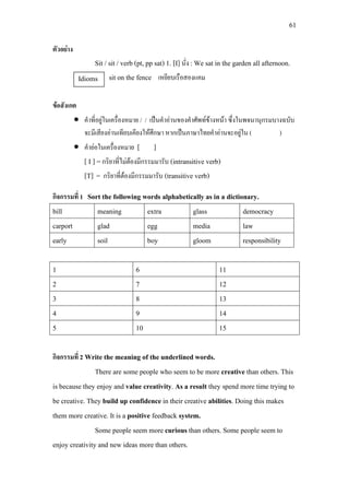 61
ตัวอยาง
Sit / sit / verb (pt, pp sat) 1. [I] นั่ง : We sat in the garden all afternoon.
sit on the fence เหยียบเรือสองแคม
ขอสังเกต
• คําที่อยูในเครื่องหมาย / / เปนคําอานของคําศัพทขางหนา ซึ่งในพจนานุกรมบางฉบับ
จะมีเสียงอานเทียบเคียงใหศึกษา หากเปนภาษาไทยคําอานจะอยูใน ( )
• คํายอในเครื่องหมาย [ ]
[ I ] =กริยาที่ไมตองมีกรรมมารับ (intransitive verb)
[T] = กริยาที่ตองมีกรรมมารับ (transitive verb)
กิจกรรมที่ 1 Sort the following words alphabetically as in a dictionary.
bill meaning extra glass democracy
carport glad egg media law
early soil boy gloom responsibility
1 6 11
2 7 12
3 8 13
4 9 14
5 10 15
กิจกรรมที่ 2 Write the meaning of the underlined words.
There are some people who seem to be more creative than others. This
is because they enjoy and value creativity. As a result they spend more time trying to
be creative. They build up confidence in their creative abilities. Doing this makes
them more creative. It is a positive feedback system.
Some people seem more curious than others. Some people seem to
enjoy creativity and new ideas more than others.
Idioms
 