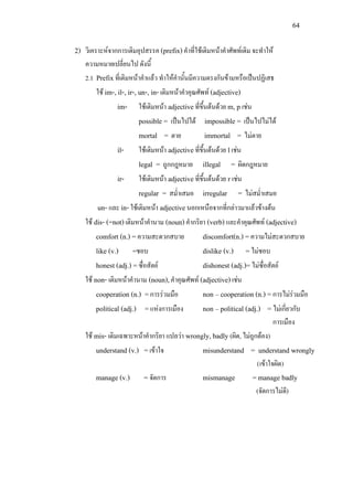 64
2) วิเคราะหจากการเติมอุปสรรค (prefix)คําที่ใชเติมหนาคําศัพทเดิม จะทําให
ความหมายเปลี่ยนไป ดังนี้
2.1 Prefixที่เติมหนาคําแลว ทําใหคํานั้นมีความตรงกันขามหรือเปนปฏิเสธ
ใช im-, il-, ir-, un-, in-เติมหนาคําคุณศัพท (adjective)
im- ใชเติมหนา adjectiveที่ขึ้นตนดวย m, p เชน
possible = เปนไปได impossible = เปนไปไมได
mortal = ตาย immortal = ไมตาย
il- ใชเติมหนา adjectiveที่ขึ้นตนดวย lเชน
legal = ถูกกฎหมาย illegal = ผิดกฎหมาย
ir- ใชเติมหนา adjectiveที่ขึ้นตนดวย r เชน
regular = สม่ําเสมอ irregular = ไมสม่ําเสมอ
un- และ in-ใชเติมหนา adjectiveนอกเหนือจากที่กลาวมาแลวขางตน
ใช dis- (=not)เติมหนาคํานาม (noun)คํากริยา (verb)และคําคุณศัพท (adjective)
comfort (n.) =ความสะดวกสบาย discomfort(n.) =ความไมสะดวกสบาย
like (v.) =ชอบ dislike (v.) =ไมชอบ
honest (adj.) =ซื่อสัตย dishonest (adj.)=ไมซื่อสัตย
ใช non- เติมหนาคํานาม (noun),คําคุณศัพท (adjective)เชน
cooperation (n.) =การรวมมือ non – cooperation (n.) =การไมรวมมือ
political (adj.) =แหงการเมือง non – political (adj.) = ไมเกี่ยวกับ
การเมือง
ใช mis- เติมเฉพาะหนาคํากริยา แปลวา wrongly, badly (ผิด, ไมถูกตอง)
understand (v.) =เขาใจ misunderstand = understand wrongly
(เขาใจผิด)
manage (v.) = จัดการ mismanage =manage badly
(จัดการไมดี)
 