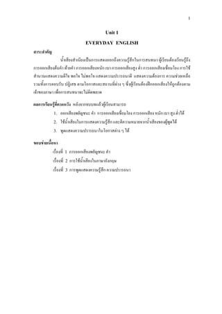 1
Unit 1
EVERYDAY ENGLISH
สาระสําคัญ
น้ําเสียงสําเนียงเปนการแสดงออกถึงความรูสึกในการสนทนา ผูเรียนตองเรียนรูถึง
การออกเสียงตนคํา ทายคํา การออกเสียงหนัก เบา การออกเสียงสูง ต่ํา การออกเสียงเชื่อมโยง การใช
สํานวนแสดงความดีใจ พอใจ ไมพอใจ แสดงความปรารถนาดี แสดงความตองการ ความชวยเหลือ
รวมทั้งการตอบรับ ปฏิเสธ ตามโอกาสและสถานที่ตาง ๆ ซึ่งผูเรียนตองฝกออกเสียงใหถูกตองตาม
เจาของภาษา เพื่อการสนทนาจะไมผิดพลาด
ผลการเรียนรูที่คาดหวัง หลังจากจบบทแลวผูเรียนสามารถ
1. ออกเสียงพยัญชนะ คํา การออกเสียงเชื่อมโยง การออกเสียง หนัก เบา สูง ต่ําได
2. ใชน้ําเสียงในการแสดงความรูสึก และตีความหมายจากน้ําเสียงของผูพูดได
3. พูดแสดงความปรารถนาในโอกาสตาง ๆ ได
ขอบขายเนื้อหา
เรื่องที่ 1 การออกเสียงพยัญชนะ คํา
เรื่องที่ 2 การใชน้ําเสียงในภาษาอังกฤษ
เรื่องที่ 3 การพูดแสดงความรูสึก ความปรารถนา
 
