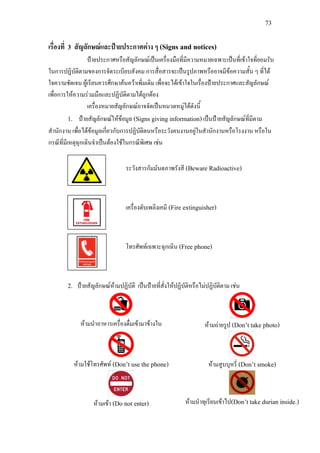 73
เรื่องที่ 3 สัญลักษณและปายประกาศตาง ๆ (Signs and notices)
ปายประกาศหรือสัญลักษณเปนเครื่องมือที่มีความหมายเฉพาะเปนที่เขาใจที่ยอมรับ
ในการปฏิบัติตามของการจัดระเบียบสังคม การสื่อสารจะเปนรูปภาพหรืออาจมีขอความสั้น ๆ ที่ได
ใจความชัดเจน ผูเรียนควรศึกษาคนควาเพิ่มเติม เพื่อจะไดเขาใจในเรื่องปายประกาศและสัญลักษณ
เพื่อการใหความรวมมือและปฏิบัติตามไดถูกตอง
เครื่องหมายสัญลักษณอาจจัดเปนหมวดหมูไดดังนี้
1. ปายสัญลักษณใหขอมูล (Signs giving information)เปนปายสัญลักษณที่มีตาม
สํานักงาน เพื่อไดขอมูลเกี่ยวกับการปฏิบัติตนหรือระวังคนงานอยูในสํานักงานหรือโรงงาน หรือใน
กรณีที่มีเหตุฉุกเฉินจําเปนตองใชในกรณีพิเศษ เชน
ระวังสารกัมมันตภาพรังสี (Beware Radioactive)
เครื่องดับเพลิงเคมี (Fire extinguisher)
โทรศัพทเฉพาะฉุกเฉิน (Free phone)
2. ปายสัญลักษณหามปฏิบัติ เปนปายที่สั่งใหปฏิบัติหรือไมปฏิบัติตาม เชน
หามนําอาหารเครื่องดื่มเขามาขางใน หามถายรูป (Don’t take photo)
หามใชโทรศัพท (Don’t use the phone) หามสูบบุหรี่ (Don’t smoke)
หามเขา (Do not enter) หามนําทุเรียนเขาไป(Don’t take durian inside.)
 