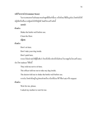 75
หลักไวยากรณ (Grammar focus)
ในการแสดงออกในลักษณะของคําพูดที่เปนคําชี้แนะ หรือสั่งจะใชเปนรูปประโยคคําสั่งให
ปฏิบัติหรือเปนการปฏิเสธไมใหปฏิบัติ โดยมีโครงสรางดังนี้
บอกเลา
ตัวอยาง
Shake the bottle well before use.
Clean the floor.
ปฏิเสธ
ตัวอยาง
Don’t sit here.
Don’t take your dog inside.
Don’t park here.
หากเราไปกลาวตอใหผูอื่นฟงวา ใครสั่งใหเราทําหรือไมทําอะไรอาจพูดในโครงสรางของ
ประโยค indirect ไดดังนี้
They told me not to sit here.
The officer told me not to take my dog inside.
The doctor told me to shake the bottle well before use.
หากประโยคคําสั่งอยูในรูปของคําขอรอง กริยาที่นํามาใช ไดแก askหรือ request
ตัวอยาง
Wait for me, please.
I asked my mother to wait for me.
 