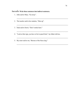 76
กิจกรรมที่ 8 Write these sentences into indirect sentences.
1. John said to Mary, “Go away”.
_________________________________________________________________
2. The teacher said to her students, “Shut up”.
_________________________________________________________________
3. Suda said to Suwit, “Don’t smoke here.”
_________________________________________________________________
4. “Look at that sign, you have to be in speed limit,” my father told me.
_________________________________________________________________
5. My sister said to me, “Beware of the fierce dog.”
_________________________________________________________________
 