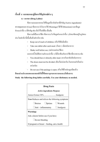 77
เรื่องที่ 4 ฉลากยาและคูมือการใชอุปกรณตาง ๆ
4.1 ฉลากยา (Drug Lables)
ขอความบนฉลากยาจะใหขอมูลเกี่ยวกับตัวยาที่สําคัญ (Active ingredients)
สรรพคุณของยา (Uses)ขอควรระวังในการใช (Warnings)วิธีใช (Directions)และขอมูล
คําแนะนําอื่น ๆ ที่สําคัญ เชน เก็บไวในที่เย็น เปนตน
ขอความที่เปนการใชยา ขอควรระวัง ขอมูลคําแนะนําอื่น ๆ มักจะเขียนอยูในรูปของ
ประโยคคําสั่ง ซึ่งขึ้นตนดวยคํากริยา เชน
- Keep out of reach of children.(เก็บใหพนมือเด็ก)
- Take one tablet after each meal. (กินยา 1 เม็ดหลังอาหาร)
- Shake well before use.(เขยาขวดกอนใชยา)
นอกจากนี้ ยังมีขอความคําแนะนําอื่น ๆ ที่เกี่ยวของกับการใชยาที่ควรทราบ เชน
- You should have it directly after meal.(ควรกินยาทันทีหลังอาหาร)
- The doses must not be divided.(ตองไมแบงยากิน กินยาตามคําสั่งอยาง
เครงครัด)
- Do not use if the package is open.(หามใชถากลองถูกเปดแลว)
ศึกษาสวนประกอบของฉลากยาตอไปนี้ใชพจนานุกรมหาความหมาย (ถาตองการ)
Study the following drug lables carefully. Use your dictionary as needed.
Drug Facts
Active ingredients Purpose
Amica Extract 30% …………….. Analgesic
Uses Reduces and relives the following symptoms
Bruises Sprians Wounds
Anti – inflammatory Analgesic
Warnings
Ask a doctor before use if you have
Severe bleeding
If pregnant or breast – feeding, ask a health
 