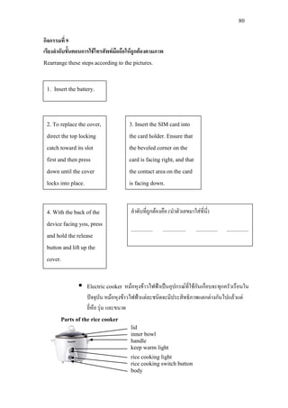 80
กิจกรรมที่ 9
เรียงลําดับขั้นตอนการใชโทรศัพทมือถือใหถูกตองตามภาพ
Rearrange these steps according to the pictures.
 Electric cooker หมอหุงขาวไฟฟาเปนอุปกรณที่ใชกันเกือบจะทุกครัวเรือนใน
ปจจุบัน หมอหุงขาวไฟฟาแตละชนิดจะมีประสิทธิภาพแตกตางกันไปแลวแต
ยี่หอ รุน และขนาด
Parts of the rice cooker
1. Insert the battery.
2. To replace the cover,
direct the top locking
catch toward its slot
first and then press
down until the cover
locks into place.
3. Insert the SIM card into
the card holder. Ensure that
the beveled corner on the
card is facing right, and that
the contact area on the card
is facing down.
4. With the back of the
device facing you, press
and hold the release
button and lift up the
cover.
ลําดับที่ถูกตองคือ (นําตัวเลขมาใสที่นี่)
................. .................. ................. .................
lid
inner bowl
handle
keep warm light
rice cooking light
rice cooking switch button
body
 