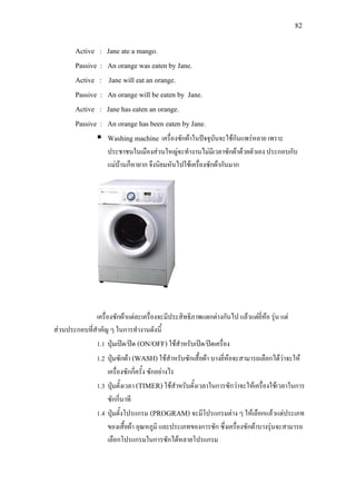 82
Active : Jane ate a mango.
Passive : An orange was eaten by Jane.
Active : Jane will eat an orange.
Passive : An orange will be eaten by Jane.
Active : Jane has eaten an orange.
Passive : An orange has been eaten by Jane.
 Washing machine เครื่องซักผาในปจจุบันจะใชกันแพรหลาย เพราะ
ประชาชนในเมืองสวนใหญจะทํางานไมมีเวลาซักผาดวยตัวเอง ประกอบกับ
แมบานก็หายาก จึงนิยมหันไปใชเครื่องซักผากันมาก
เครื่องซักผาแตละเครื่องจะมีประสิทธิภาพแตกตางกันไป แลวแตยี่หอ รุน แต
สวนประกอบที่สําคัญ ๆ ในการทํางานดังนี้
1.1 ปุมเปด/ปด (ON/OFF) ใชสําหรับเปด/ปดเครื่อง
1.2 ปุมซักผา (WASH) ใชสําหรับซักเสื้อผา บางยี่หอจะสามารถเลือกไดวาจะให
เครื่องซักกี่ครั้ง ซักอยางไร
1.3 ปุมตั้งเวลา (TIMER) ใชสําหรับตั้งเวลาในการซักวาจะใหเครื่องใชเวลาในการ
ซักกี่นาที
1.4 ปุมตั้งโปรแกรม (PROGRAM) จะมีโปรแกรมตาง ๆ ใหเลือกแลวแตประเภท
ของเสื้อผา อุณหภูมิ และประเภทของการซัก ซึ่งเครื่องซักผาบางรุนจะสามารถ
เลือกโปรแกรมในการซักไดหลายโปรแกรม
 